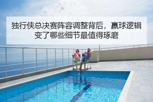 独行侠总决赛阵容调整背后，赢球逻辑变了哪些细节最值得琢磨（kaiyun）